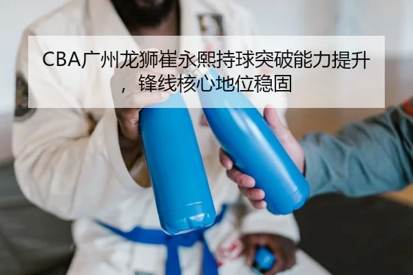 CBA广州龙狮崔永熙持球突破能力提升，锋线核心地位稳固